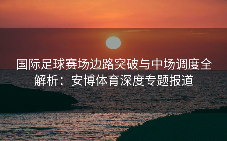 国际足球赛场边路突破与中场调度全解析：安博体育深度专题报道