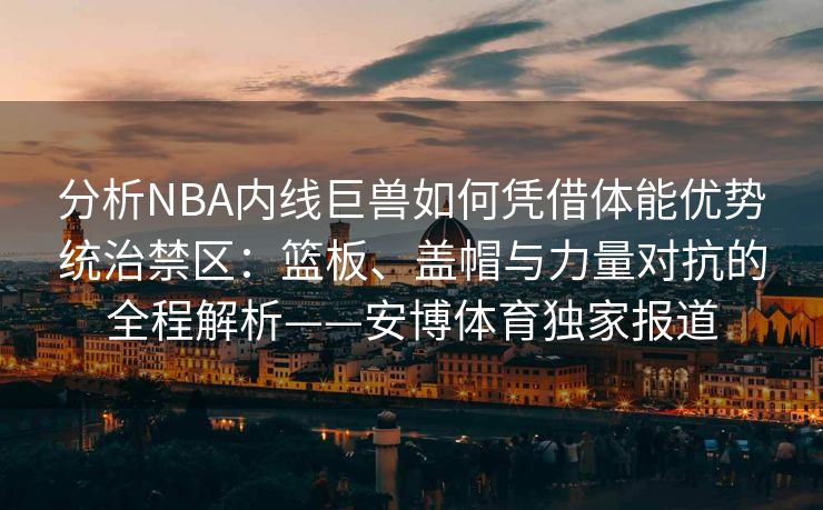 分析NBA内线巨兽如何凭借体能优势统治禁区：篮板、盖帽与力量对抗的全程解析——安博体育独家报道  第2张