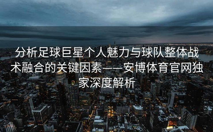 分析足球巨星个人魅力与球队整体战术融合的关键因素——安博体育官网独家深度解析