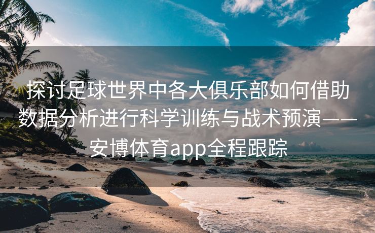 探讨足球世界中各大俱乐部如何借助数据分析进行科学训练与战术预演——安博体育app全程跟踪  第2张