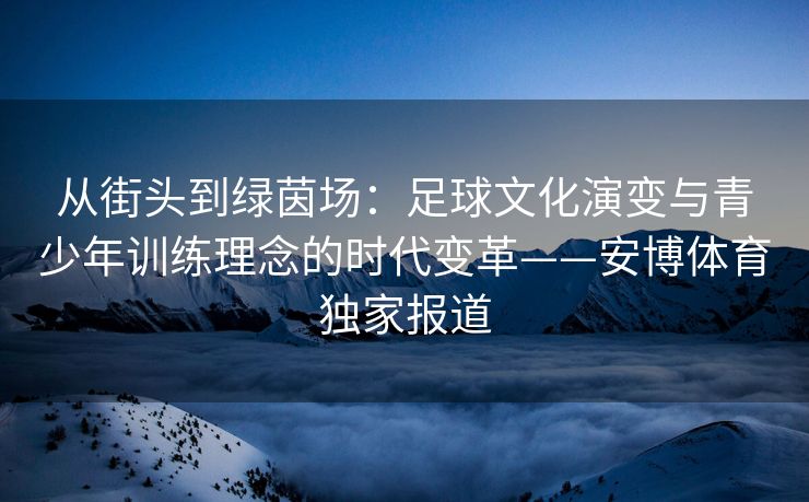 从街头到绿茵场：足球文化演变与青少年训练理念的时代变革——安博体育独家报道