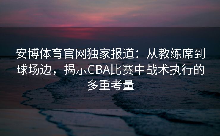安博体育官网独家报道：从教练席到球场边，揭示CBA比赛中战术执行的多重考量