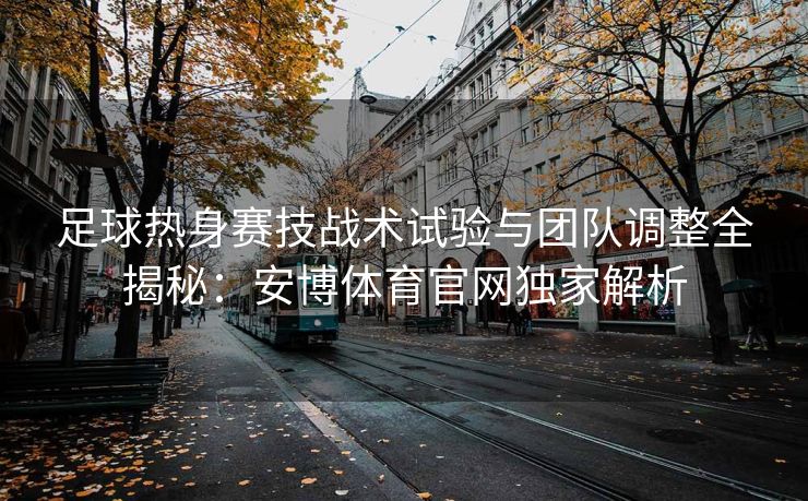 足球热身赛技战术试验与团队调整全揭秘：安博体育官网独家解析  第2张