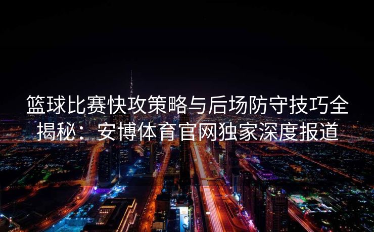 篮球比赛快攻策略与后场防守技巧全揭秘：安博体育官网独家深度报道