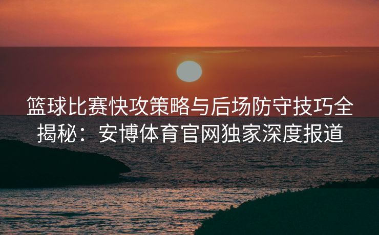 篮球比赛快攻策略与后场防守技巧全揭秘：安博体育官网独家深度报道  第2张
