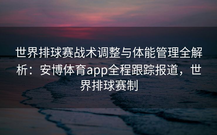 世界排球赛战术调整与体能管理全解析：安博体育app全程跟踪报道，世界排球赛制