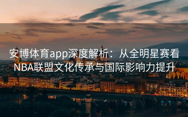 安博体育app深度解析：从全明星赛看NBA联盟文化传承与国际影响力提升