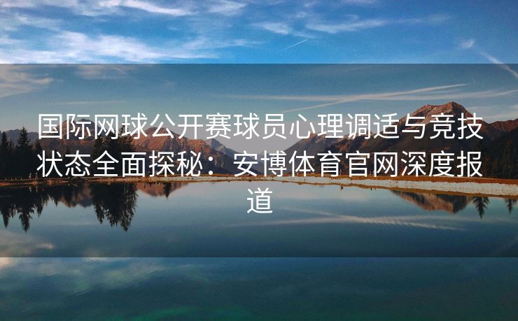 国际网球公开赛球员心理调适与竞技状态全面探秘：安博体育官网深度报道  第2张