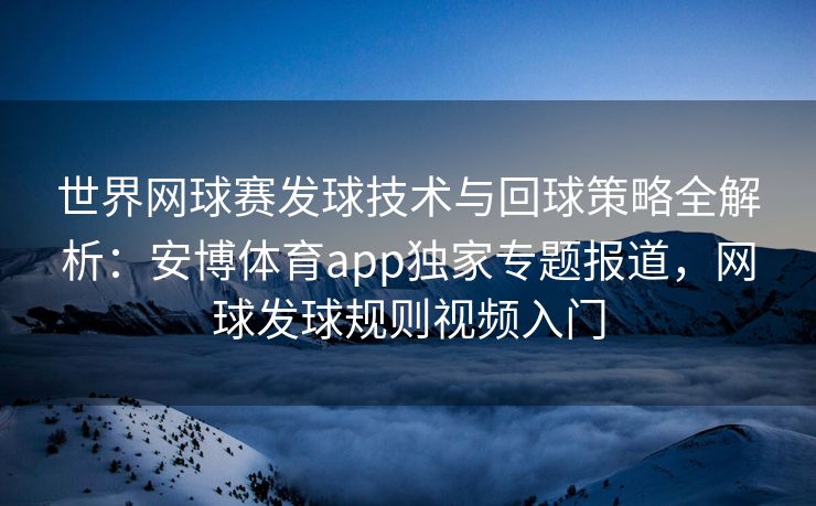 世界网球赛发球技术与回球策略全解析：安博体育app独家专题报道，网球发球规则视频入门
