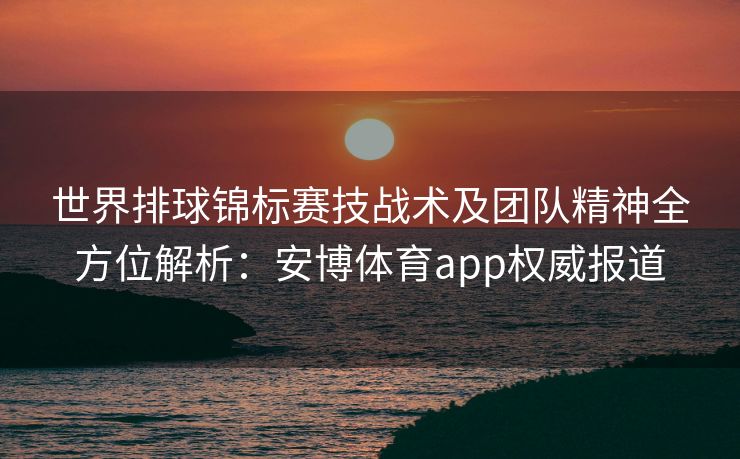 世界排球锦标赛技战术及团队精神全方位解析：安博体育app权威报道
